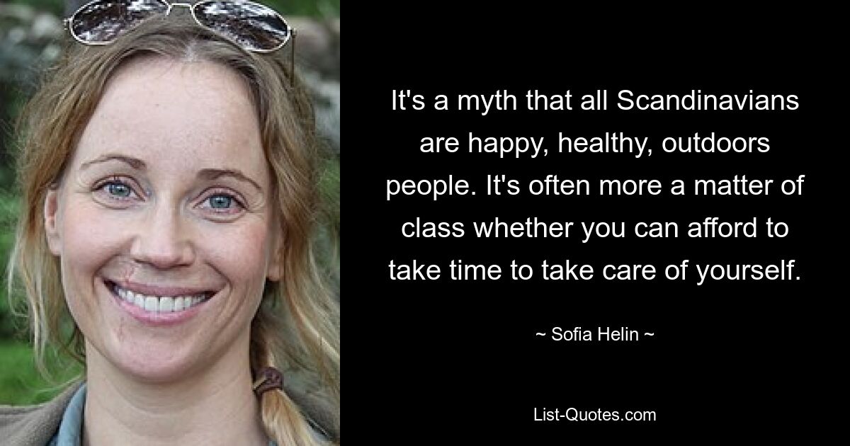 It's a myth that all Scandinavians are happy, healthy, outdoors people. It's often more a matter of class whether you can afford to take time to take care of yourself. — © Sofia Helin