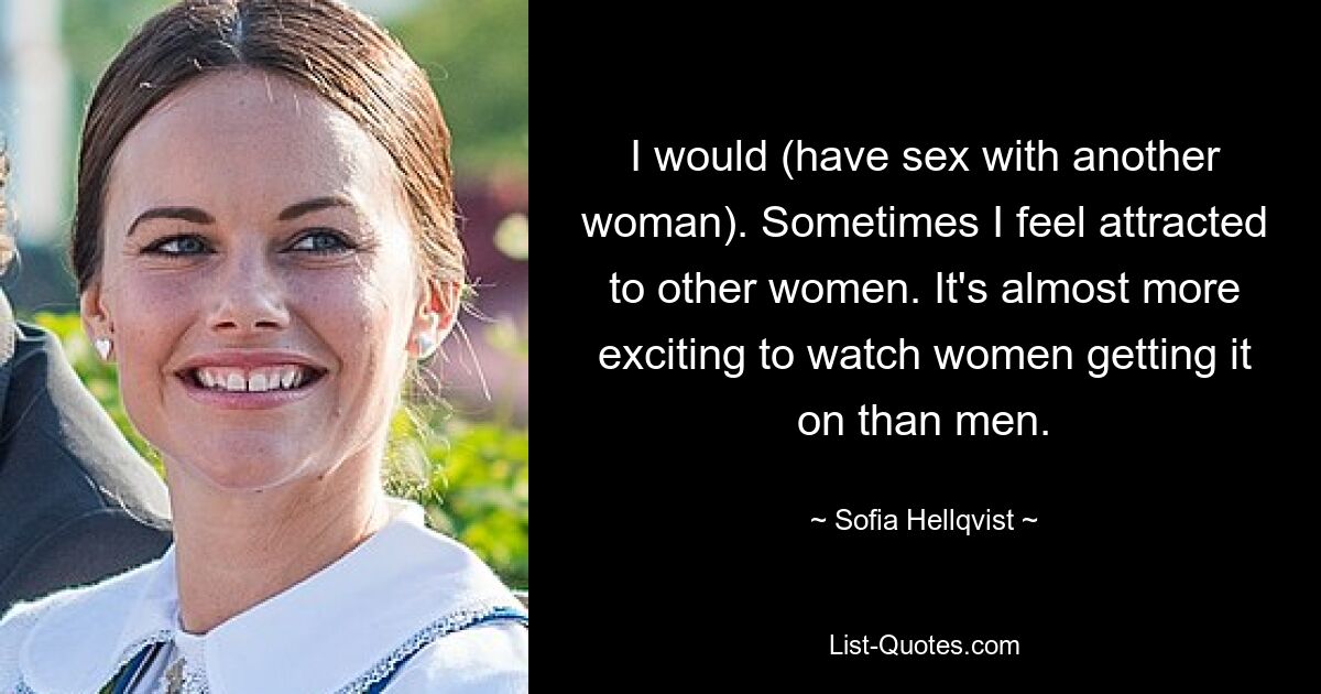 I would (have sex with another woman). Sometimes I feel attracted to other women. It's almost more exciting to watch women getting it on than men. — © Sofia Hellqvist