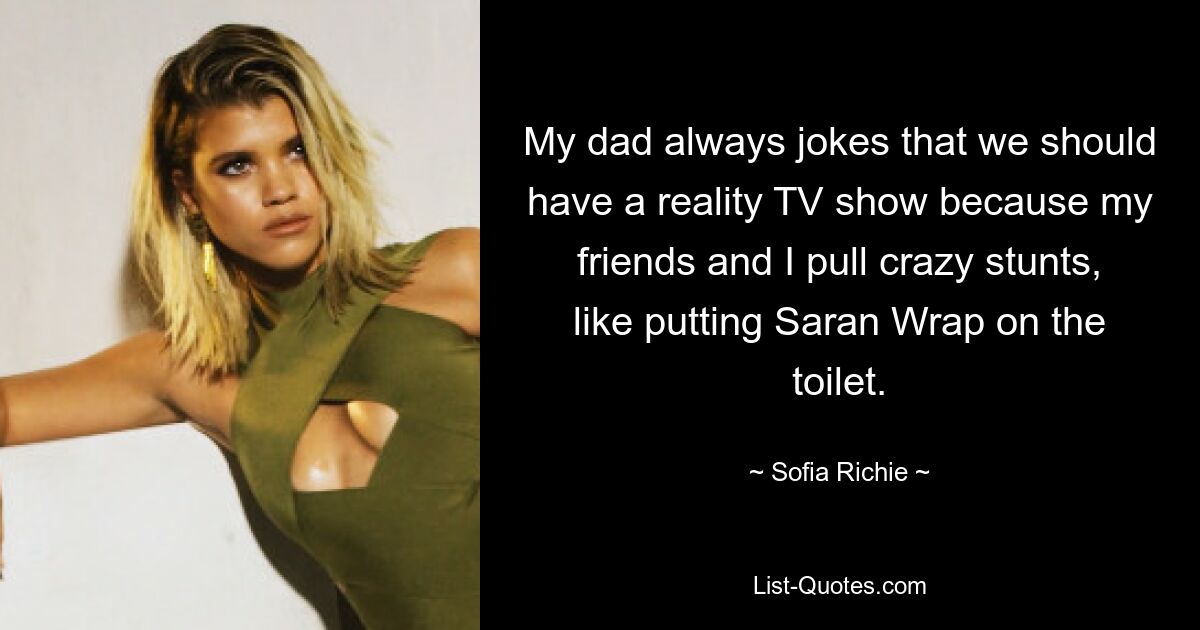 My dad always jokes that we should have a reality TV show because my friends and I pull crazy stunts, like putting Saran Wrap on the toilet. — © Sofia Richie