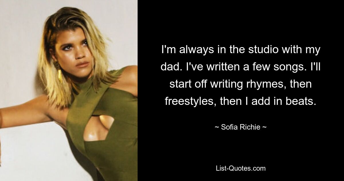 I'm always in the studio with my dad. I've written a few songs. I'll start off writing rhymes, then freestyles, then I add in beats. — © Sofia Richie