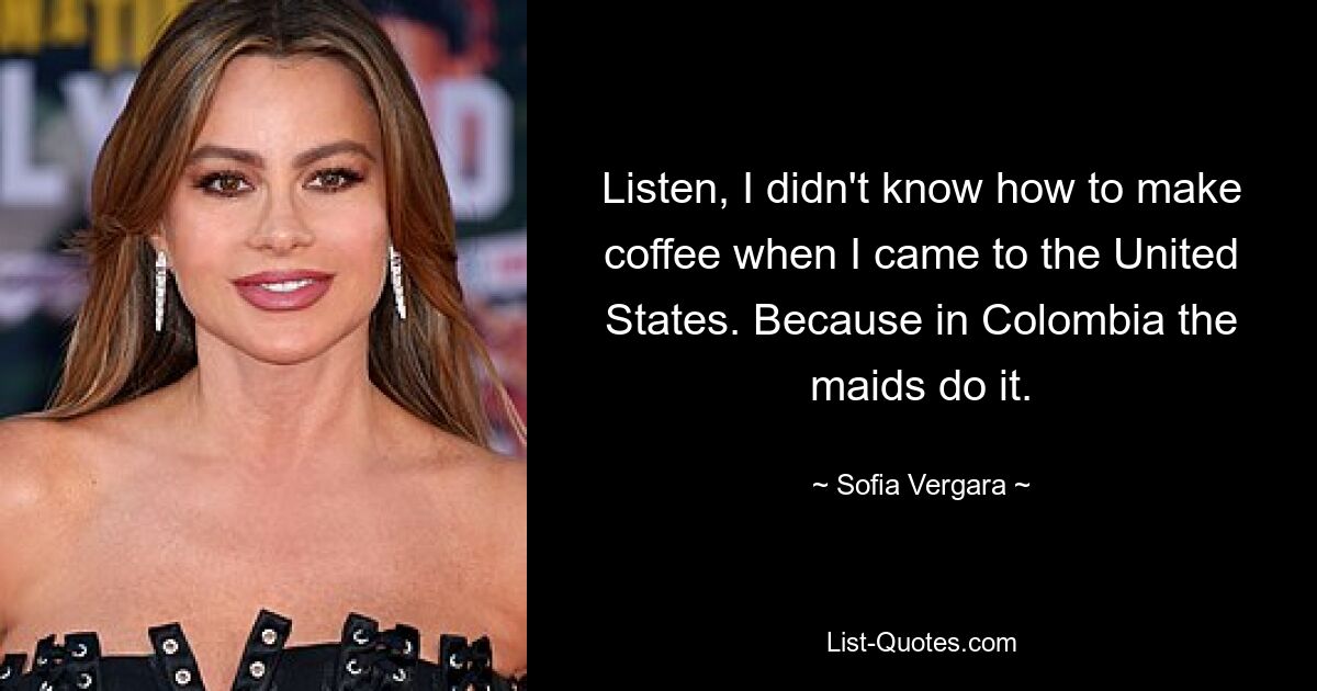 Listen, I didn't know how to make coffee when I came to the United States. Because in Colombia the maids do it. — © Sofia Vergara