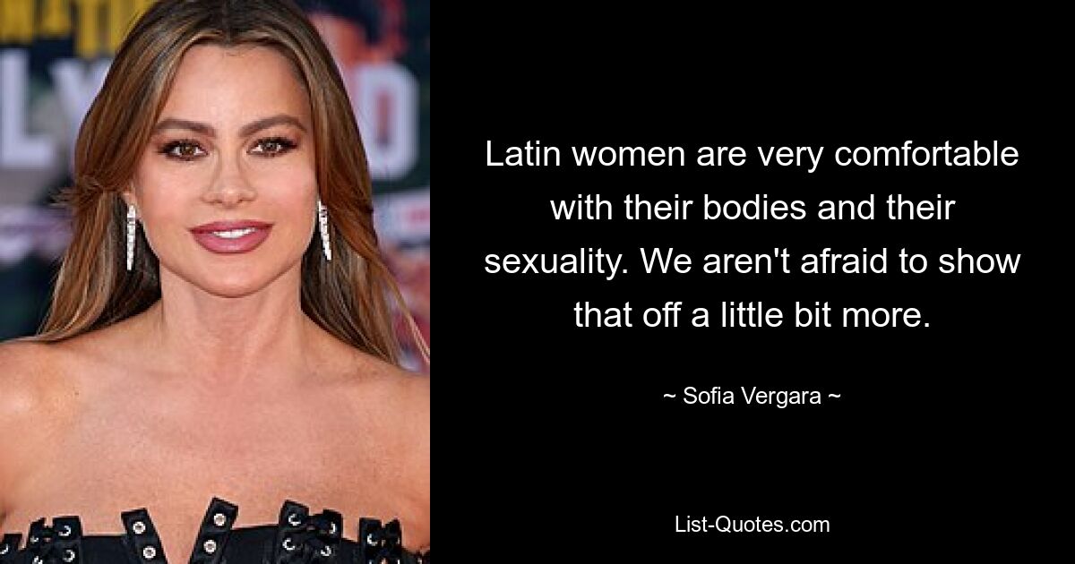 Latin women are very comfortable with their bodies and their sexuality. We aren't afraid to show that off a little bit more. — © Sofia Vergara