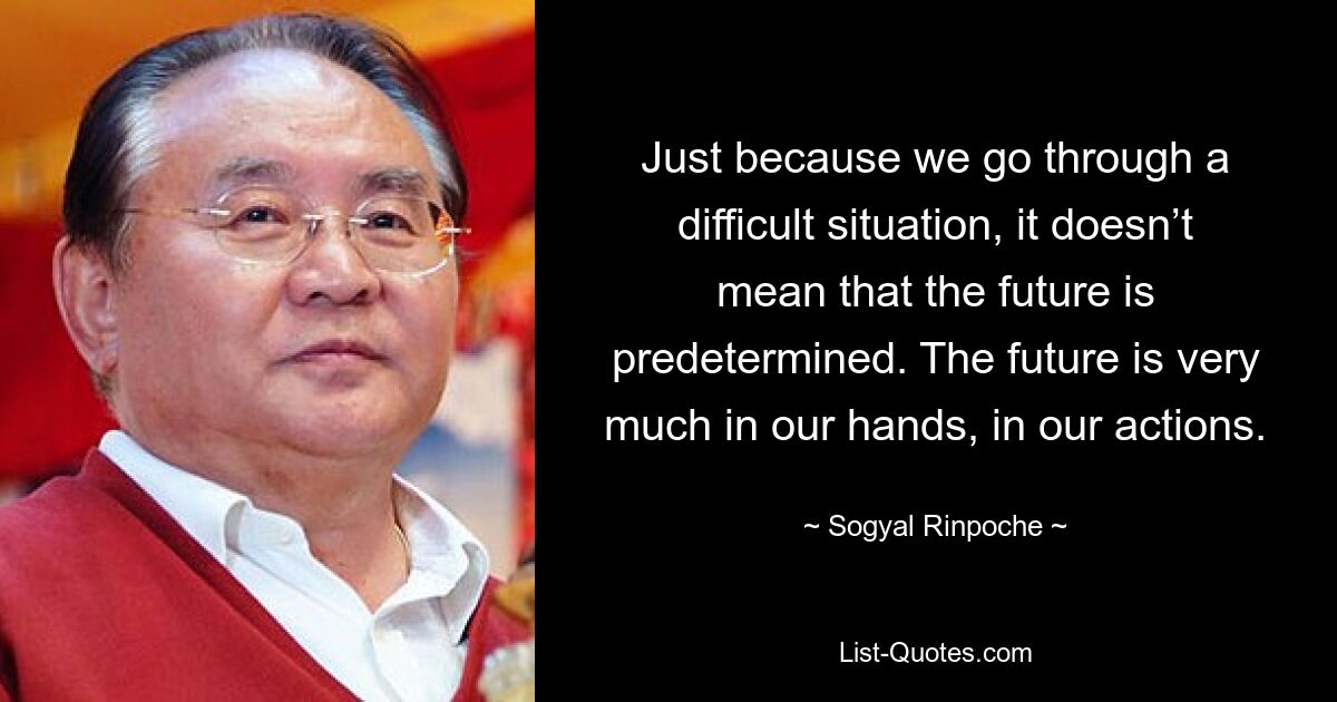 Just because we go through a difficult situation, it doesn’t mean that the future is predetermined. The future is very much in our hands, in our actions. — © Sogyal Rinpoche