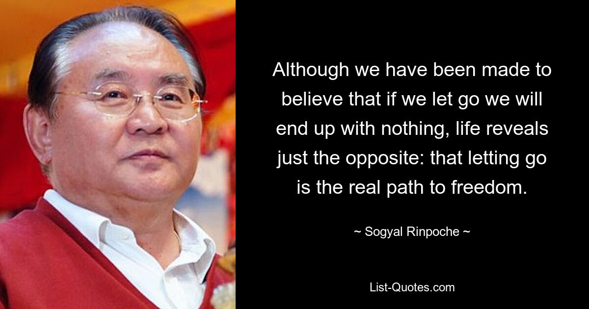 Although we have been made to believe that if we let go we will end up with nothing, life reveals just the opposite: that letting go is the real path to freedom. — © Sogyal Rinpoche