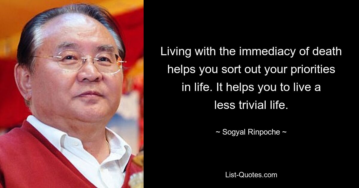 Living with the immediacy of death helps you sort out your priorities in life. It helps you to live a less trivial life. — © Sogyal Rinpoche