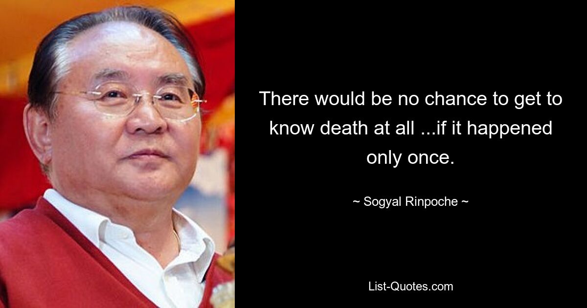 There would be no chance to get to know death at all ...if it happened only once. — © Sogyal Rinpoche