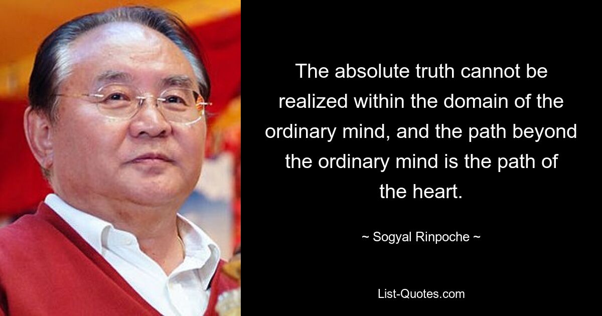 The absolute truth cannot be realized within the domain of the ordinary mind, and the path beyond the ordinary mind is the path of the heart. — © Sogyal Rinpoche