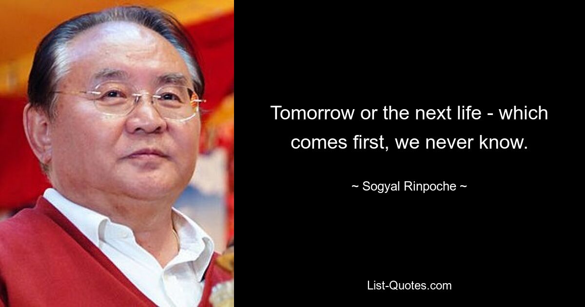 Tomorrow or the next life - which comes first, we never know. — © Sogyal Rinpoche