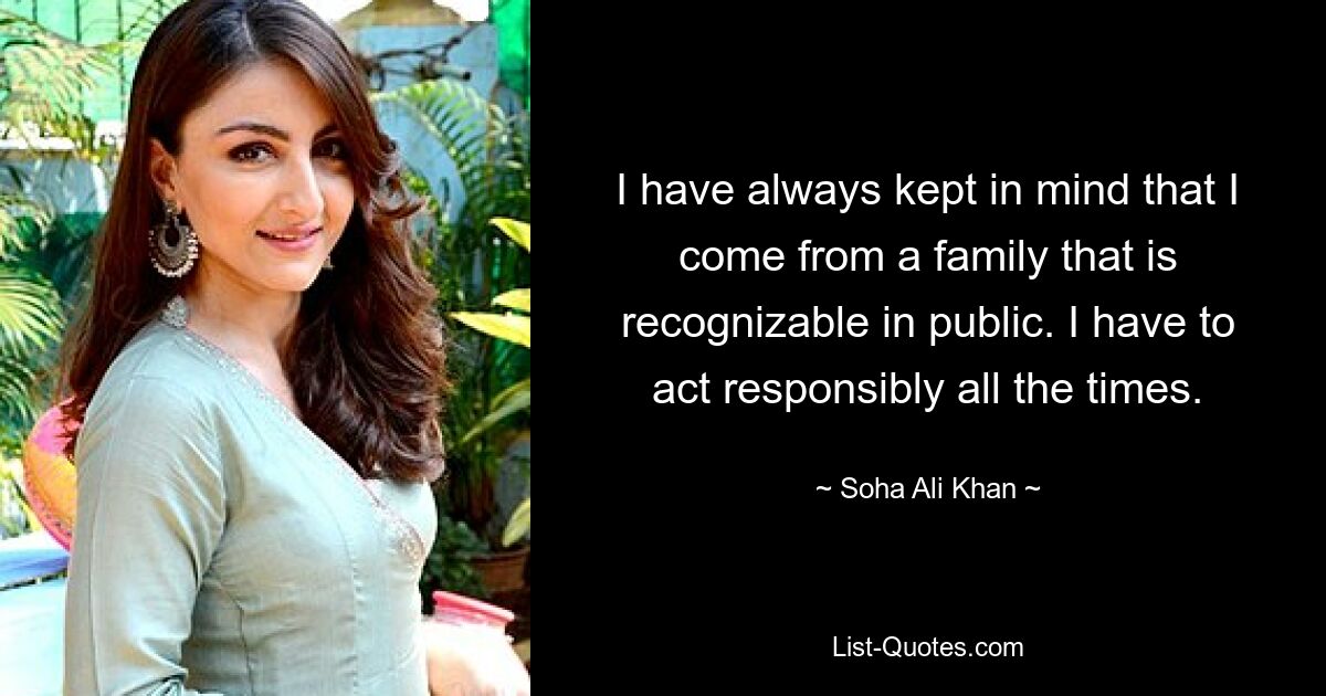 I have always kept in mind that I come from a family that is recognizable in public. I have to act responsibly all the times. — © Soha Ali Khan