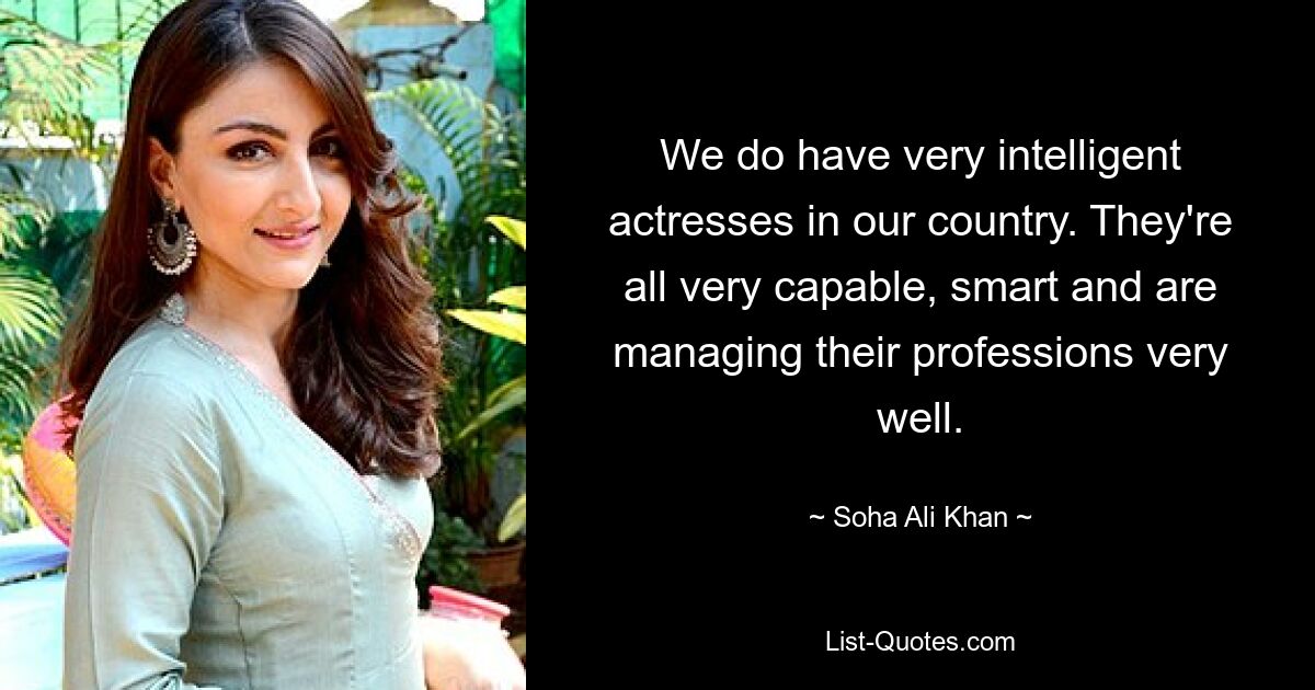 We do have very intelligent actresses in our country. They're all very capable, smart and are managing their professions very well. — © Soha Ali Khan