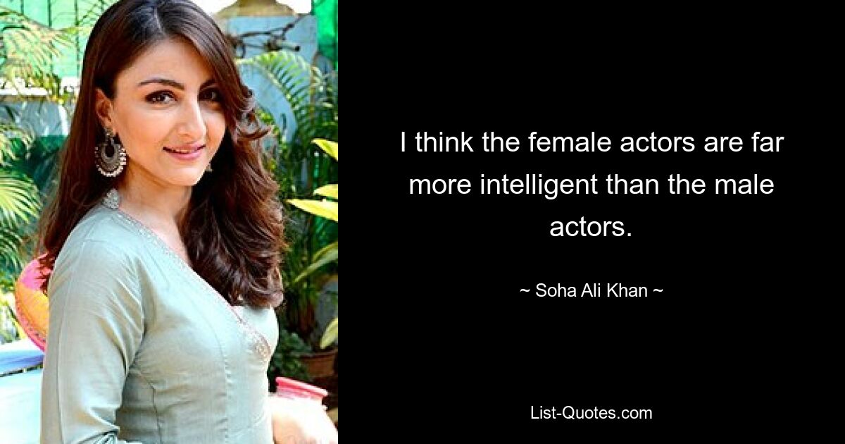 I think the female actors are far more intelligent than the male actors. — © Soha Ali Khan