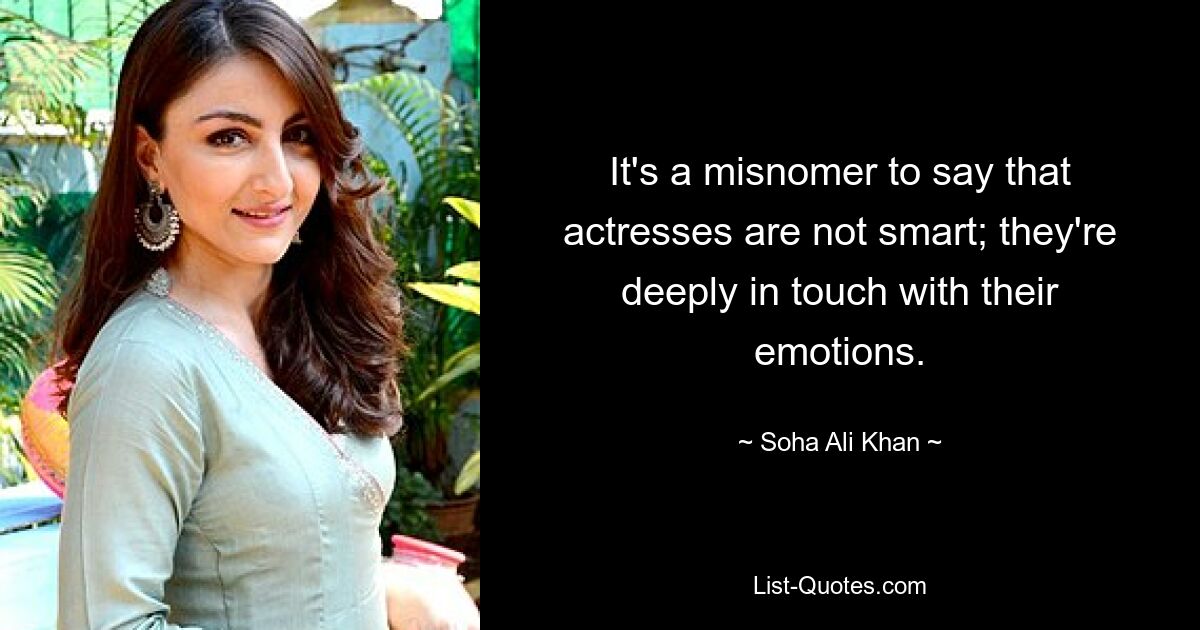 It's a misnomer to say that actresses are not smart; they're deeply in touch with their emotions. — © Soha Ali Khan