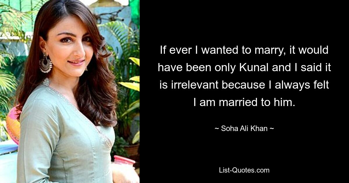 If ever I wanted to marry, it would have been only Kunal and I said it is irrelevant because I always felt I am married to him. — © Soha Ali Khan