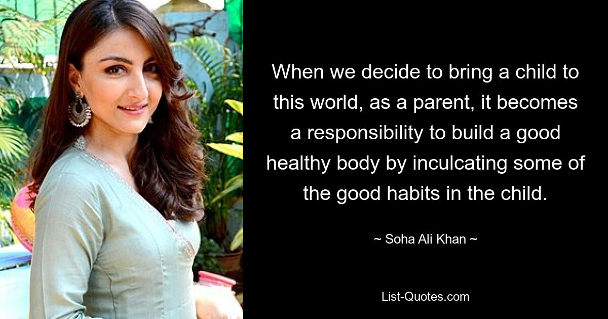 When we decide to bring a child to this world, as a parent, it becomes a responsibility to build a good healthy body by inculcating some of the good habits in the child. — © Soha Ali Khan