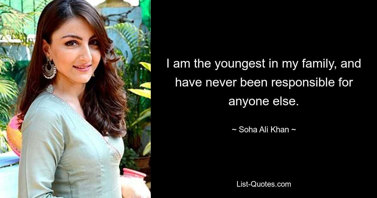 I am the youngest in my family, and have never been responsible for anyone else. — © Soha Ali Khan