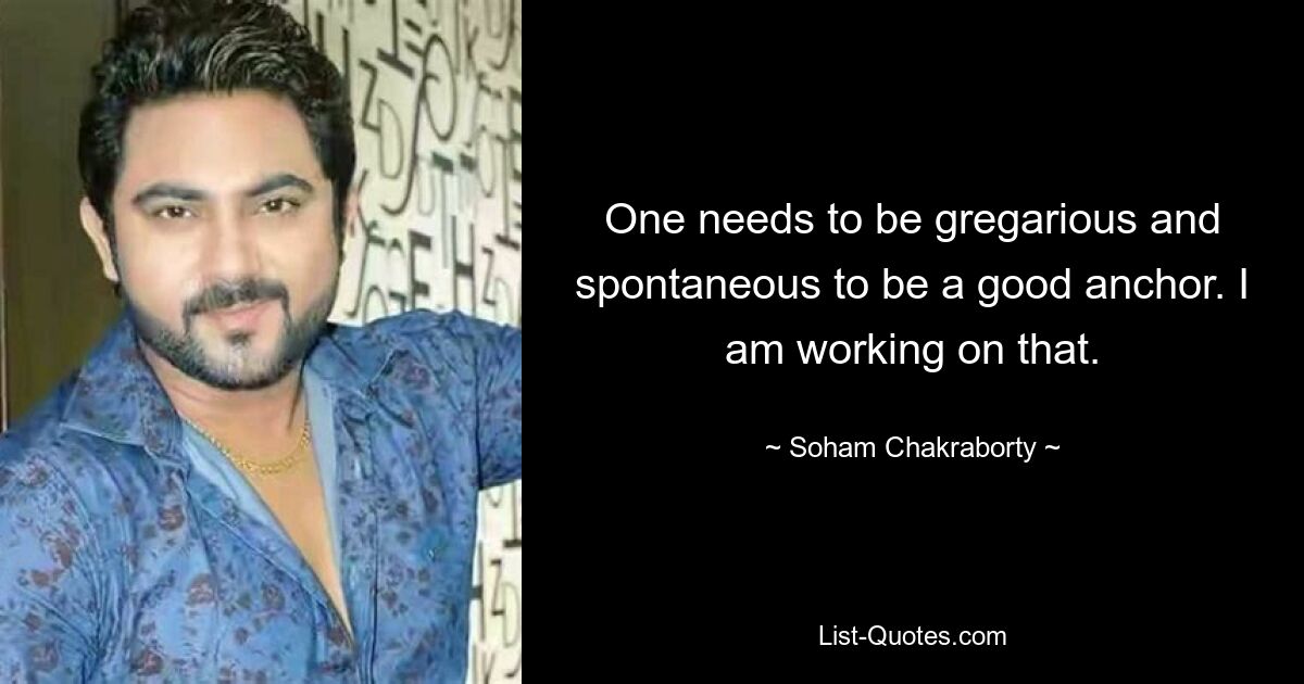 One needs to be gregarious and spontaneous to be a good anchor. I am working on that. — © Soham Chakraborty