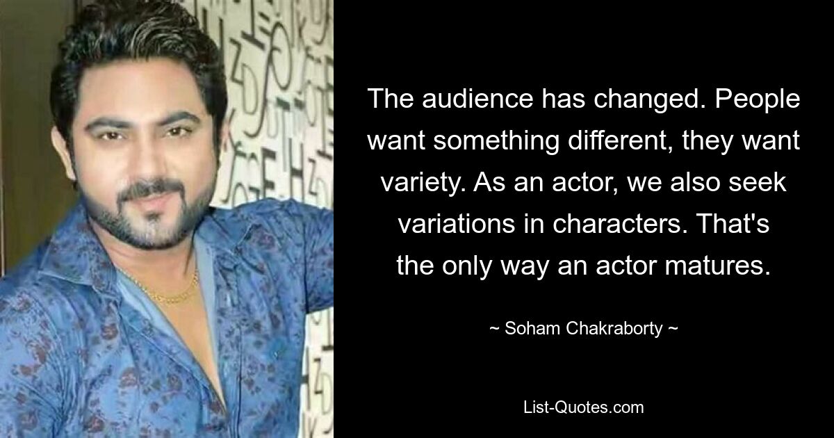 The audience has changed. People want something different, they want variety. As an actor, we also seek variations in characters. That's the only way an actor matures. — © Soham Chakraborty