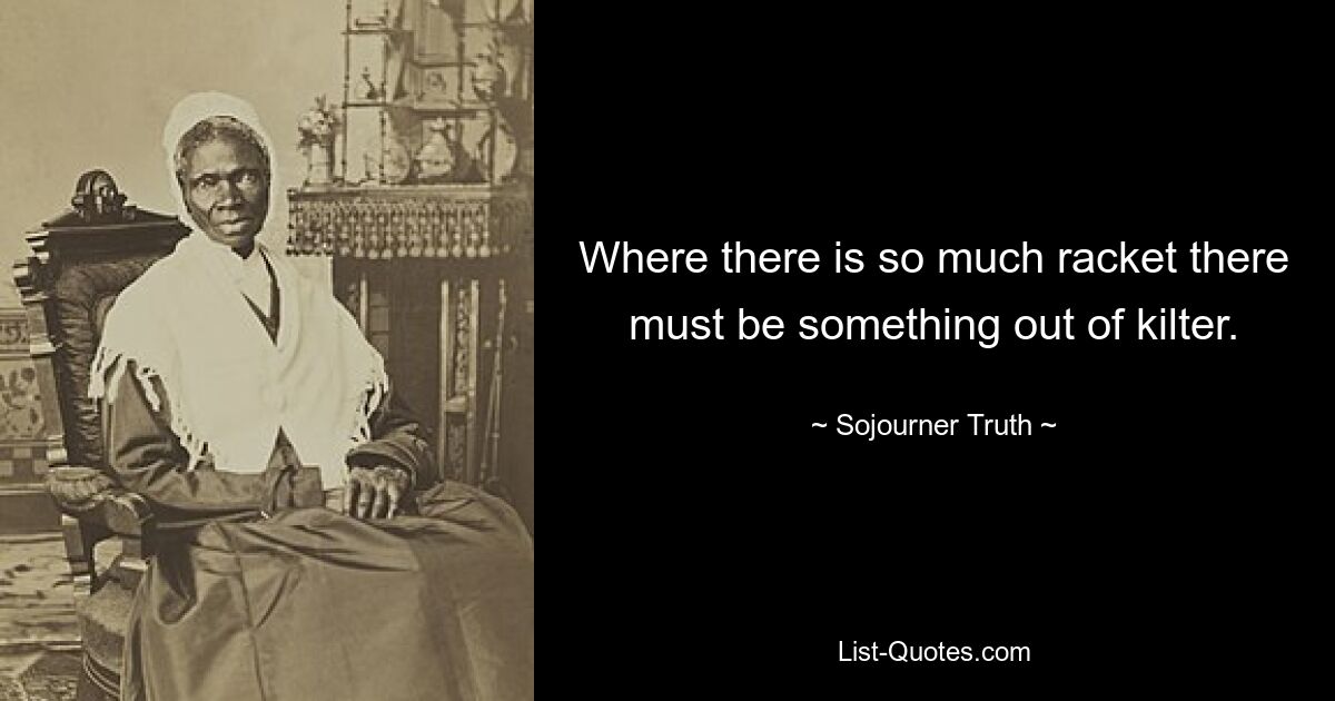 Where there is so much racket there must be something out of kilter. — © Sojourner Truth