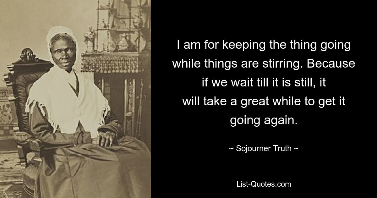 I am for keeping the thing going while things are stirring. Because if we wait till it is still, it will take a great while to get it going again. — © Sojourner Truth