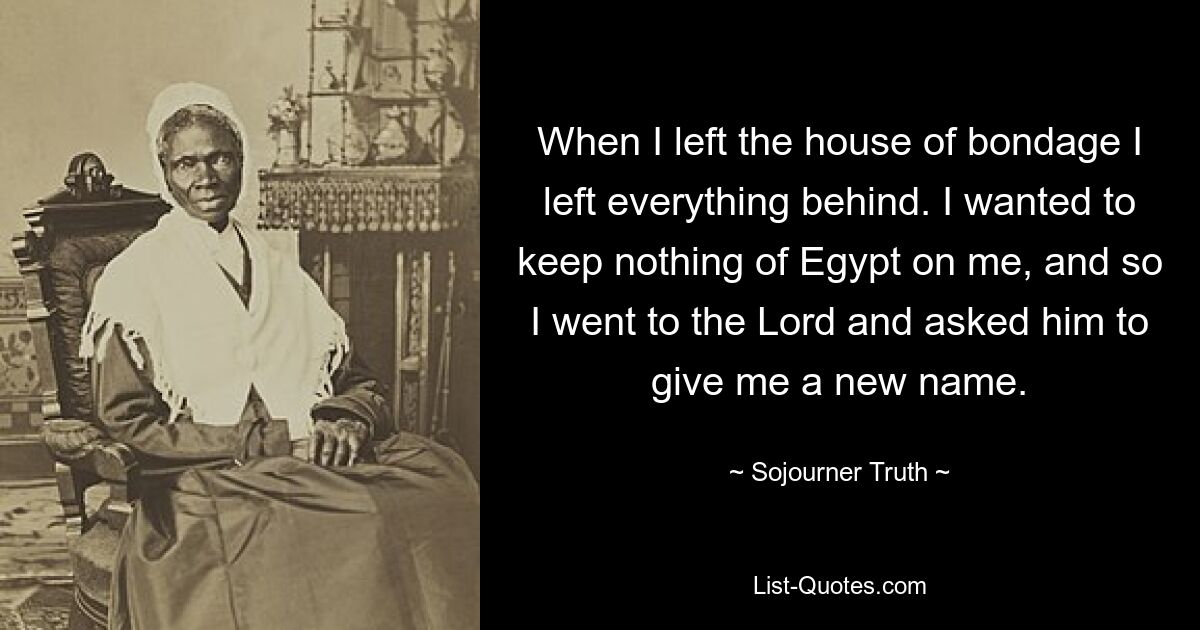 When I left the house of bondage I left everything behind. I wanted to keep nothing of Egypt on me, and so I went to the Lord and asked him to give me a new name. — © Sojourner Truth