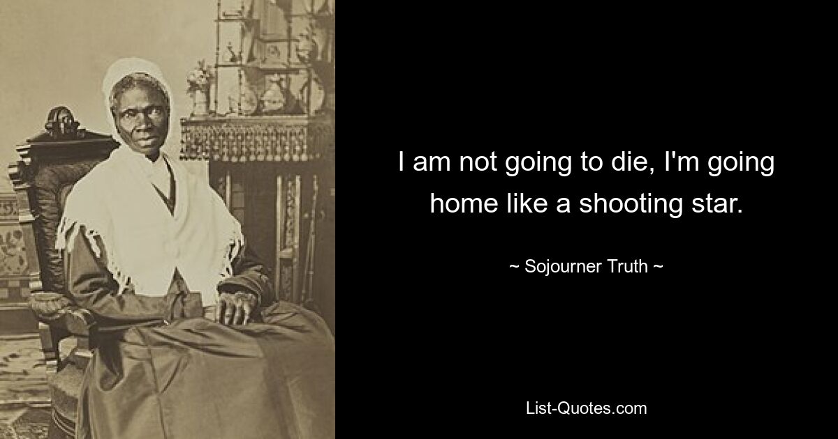 I am not going to die, I'm going home like a shooting star. — © Sojourner Truth