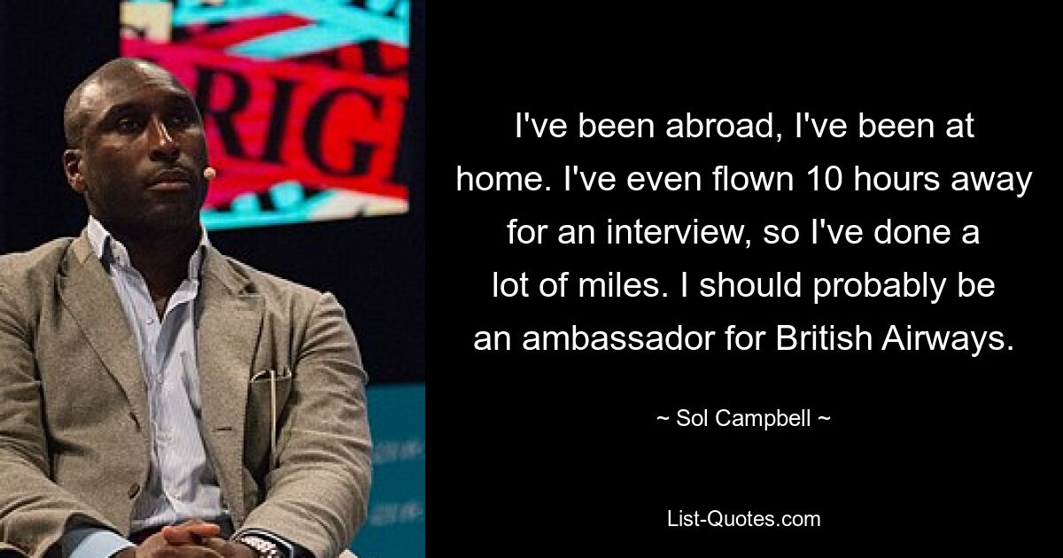 I've been abroad, I've been at home. I've even flown 10 hours away for an interview, so I've done a lot of miles. I should probably be an ambassador for British Airways. — © Sol Campbell