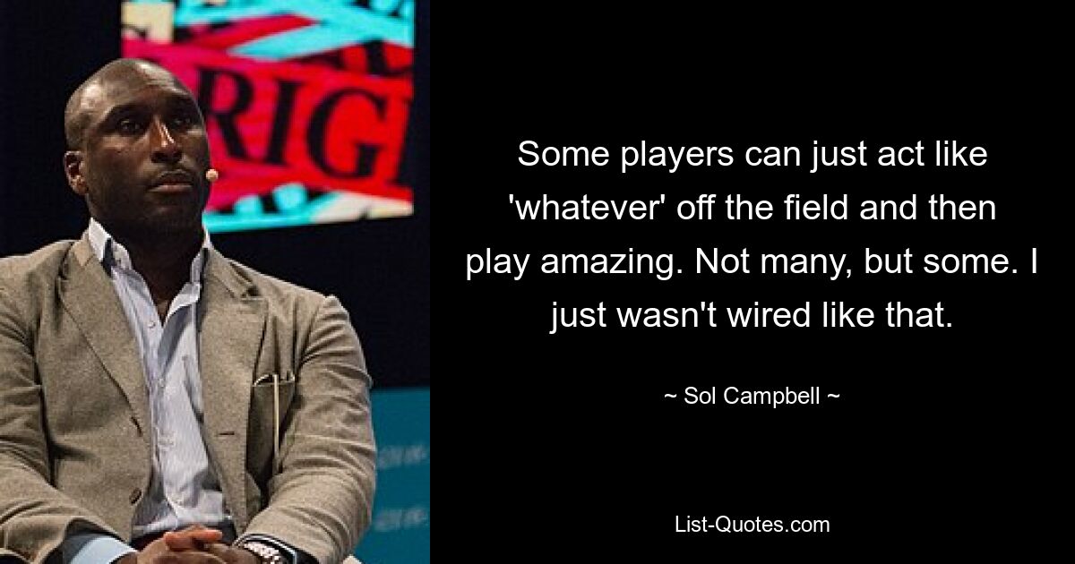 Some players can just act like 'whatever' off the field and then play amazing. Not many, but some. I just wasn't wired like that. — © Sol Campbell