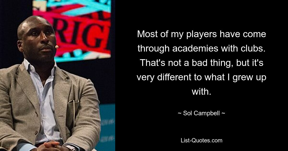 Most of my players have come through academies with clubs. That's not a bad thing, but it's very different to what I grew up with. — © Sol Campbell