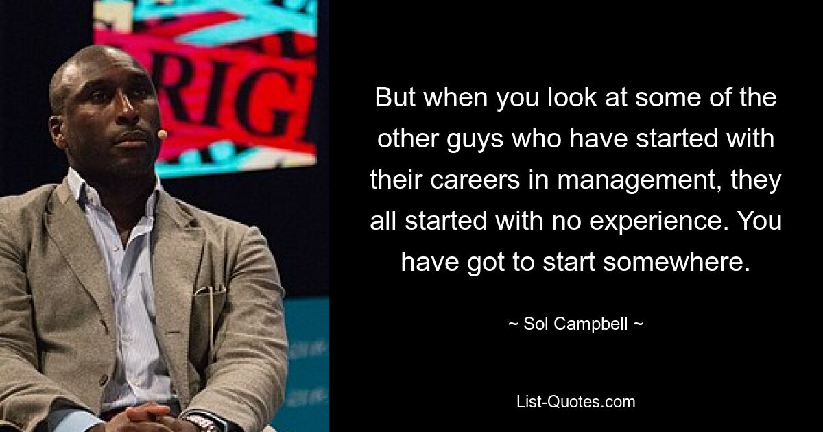 But when you look at some of the other guys who have started with their careers in management, they all started with no experience. You have got to start somewhere. — © Sol Campbell