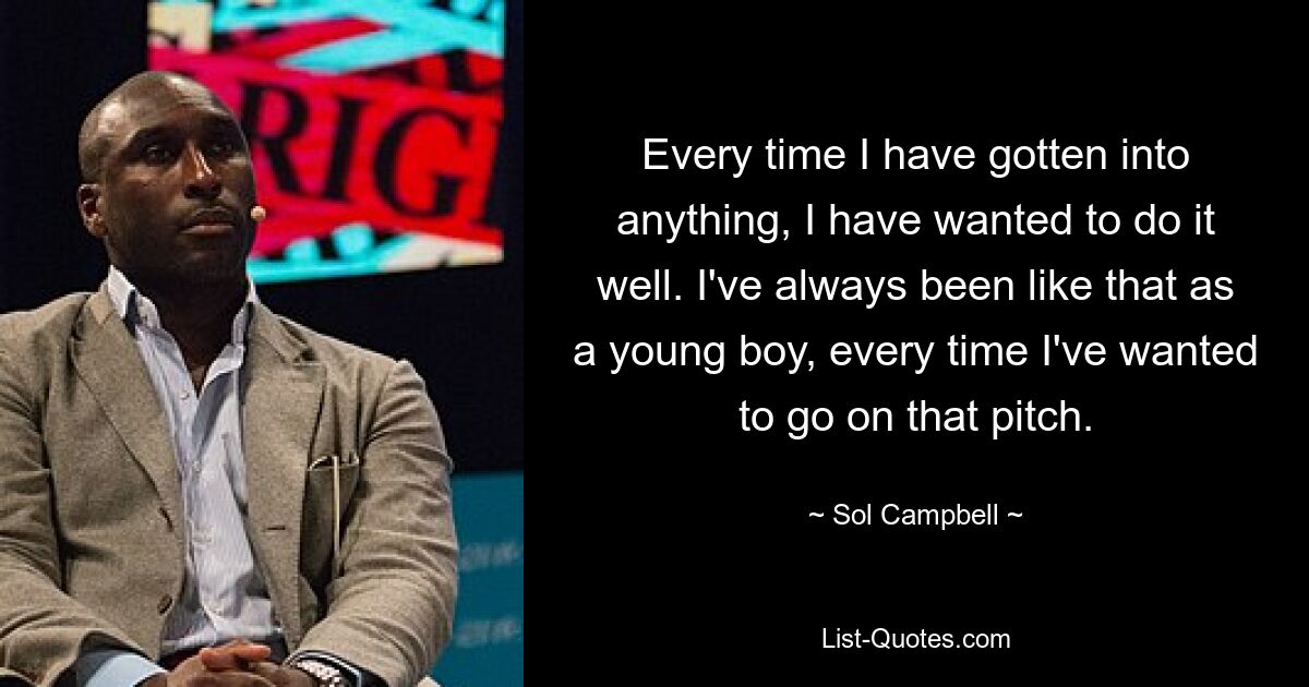 Every time I have gotten into anything, I have wanted to do it well. I've always been like that as a young boy, every time I've wanted to go on that pitch. — © Sol Campbell