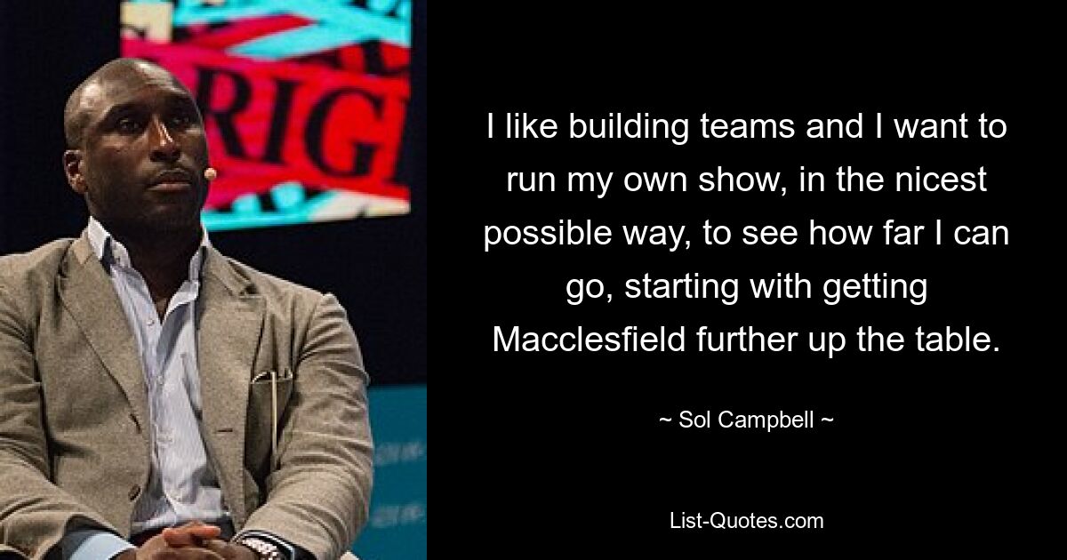 I like building teams and I want to run my own show, in the nicest possible way, to see how far I can go, starting with getting Macclesfield further up the table. — © Sol Campbell