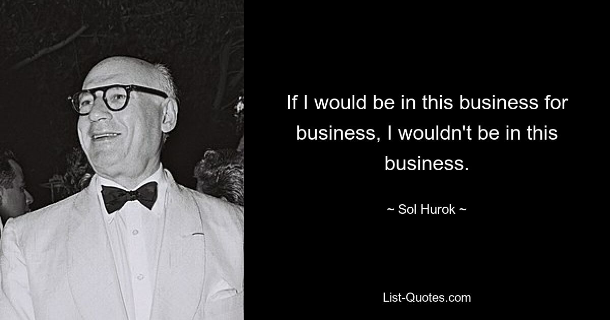 If I would be in this business for business, I wouldn't be in this business. — © Sol Hurok