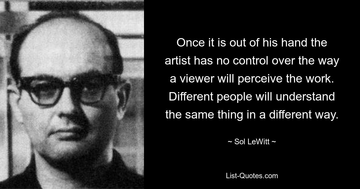 Once it is out of his hand the artist has no control over the way a viewer will perceive the work. Different people will understand the same thing in a different way. — © Sol LeWitt