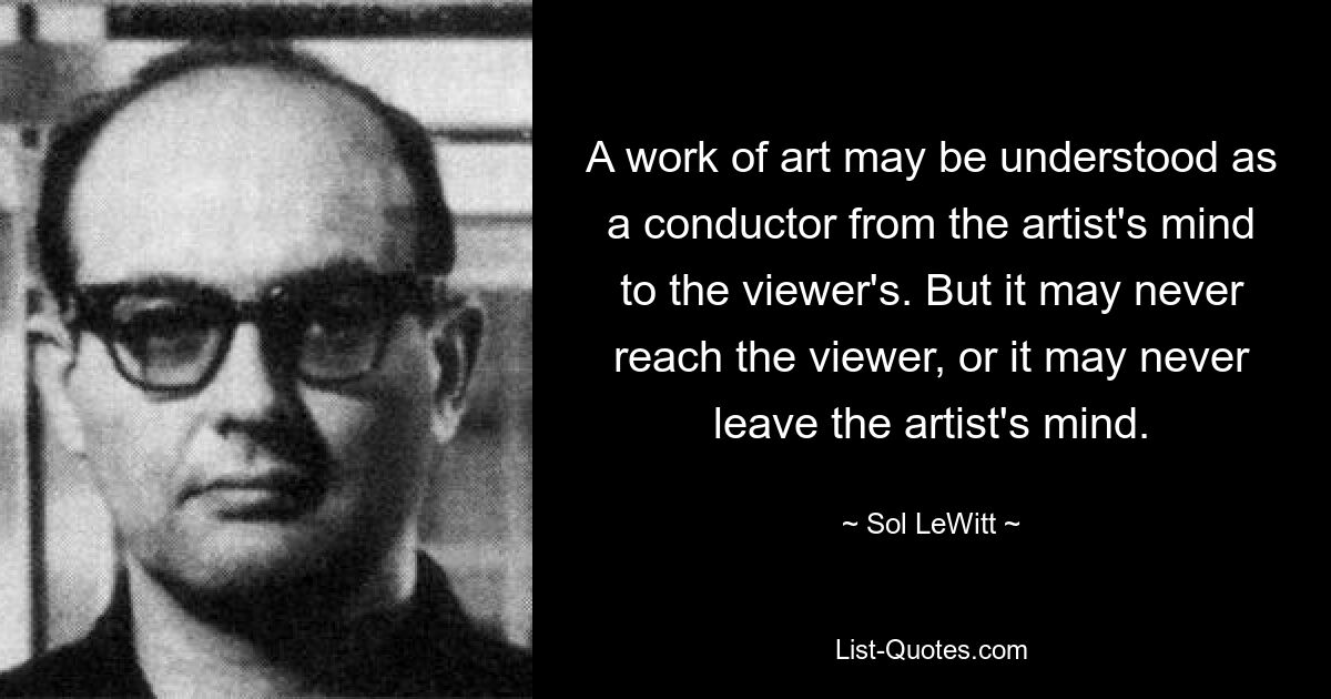 A work of art may be understood as a conductor from the artist's mind to the viewer's. But it may never reach the viewer, or it may never leave the artist's mind. — © Sol LeWitt