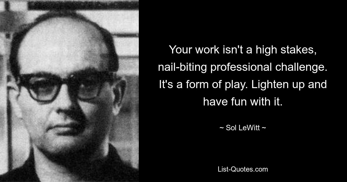 Your work isn't a high stakes, nail-biting professional challenge. It's a form of play. Lighten up and have fun with it. — © Sol LeWitt