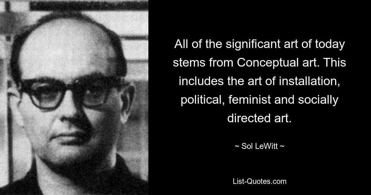 All of the significant art of today stems from Conceptual art. This includes the art of installation, political, feminist and socially directed art. — © Sol LeWitt