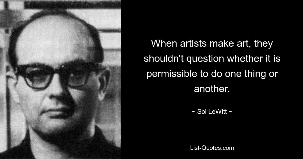 When artists make art, they shouldn't question whether it is permissible to do one thing or another. — © Sol LeWitt