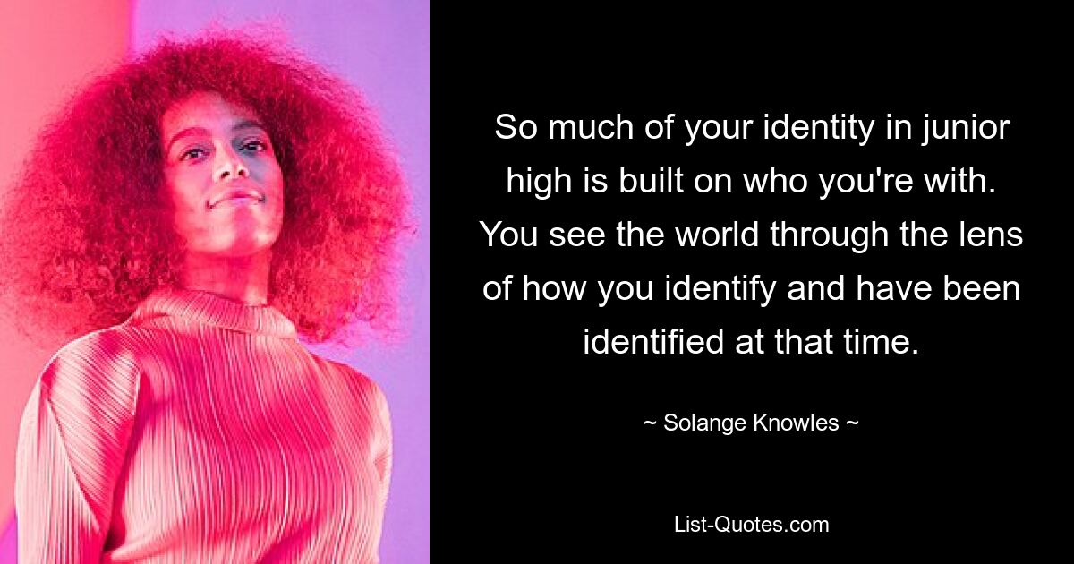 So much of your identity in junior high is built on who you're with. You see the world through the lens of how you identify and have been identified at that time. — © Solange Knowles