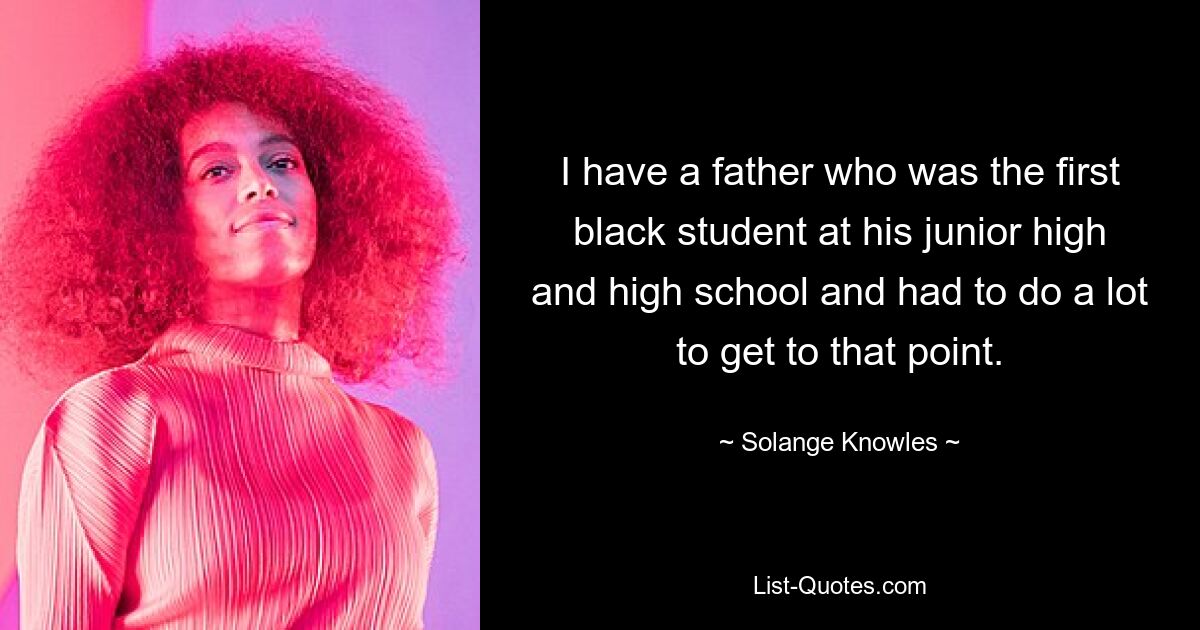 I have a father who was the first black student at his junior high and high school and had to do a lot to get to that point. — © Solange Knowles