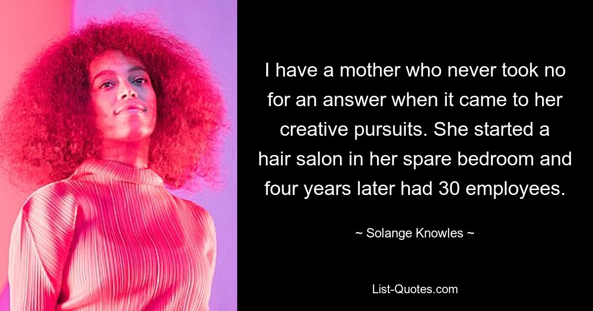 I have a mother who never took no for an answer when it came to her creative pursuits. She started a hair salon in her spare bedroom and four years later had 30 employees. — © Solange Knowles