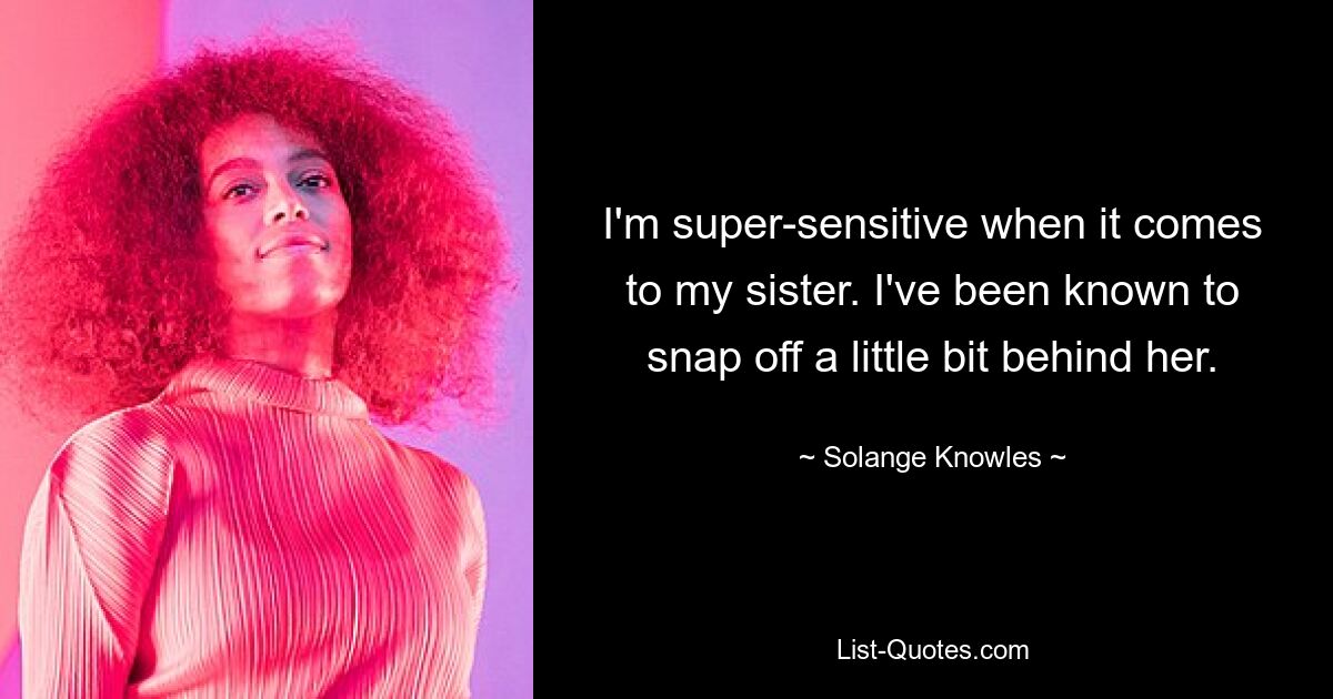 I'm super-sensitive when it comes to my sister. I've been known to snap off a little bit behind her. — © Solange Knowles