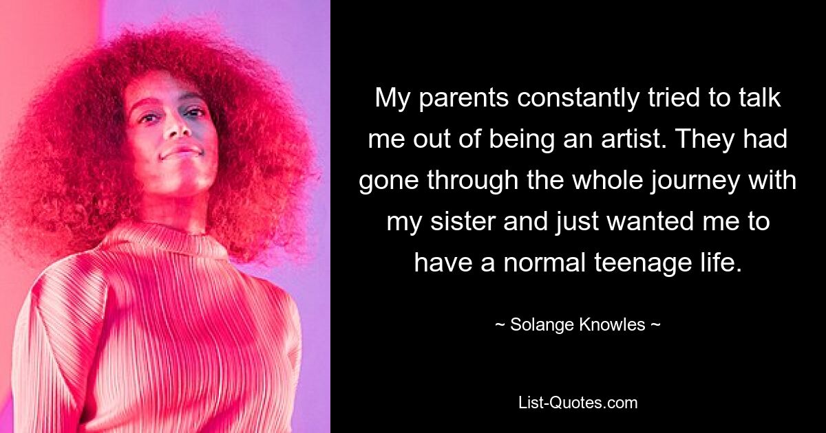 My parents constantly tried to talk me out of being an artist. They had gone through the whole journey with my sister and just wanted me to have a normal teenage life. — © Solange Knowles