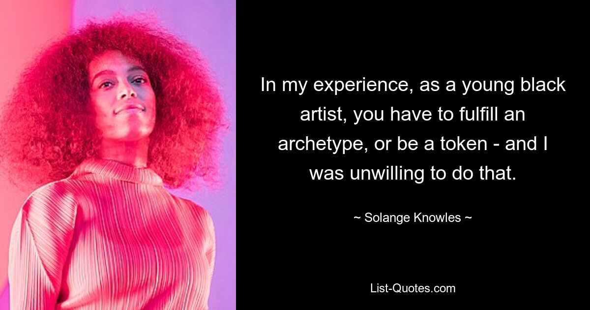 In my experience, as a young black artist, you have to fulfill an archetype, or be a token - and I was unwilling to do that. — © Solange Knowles