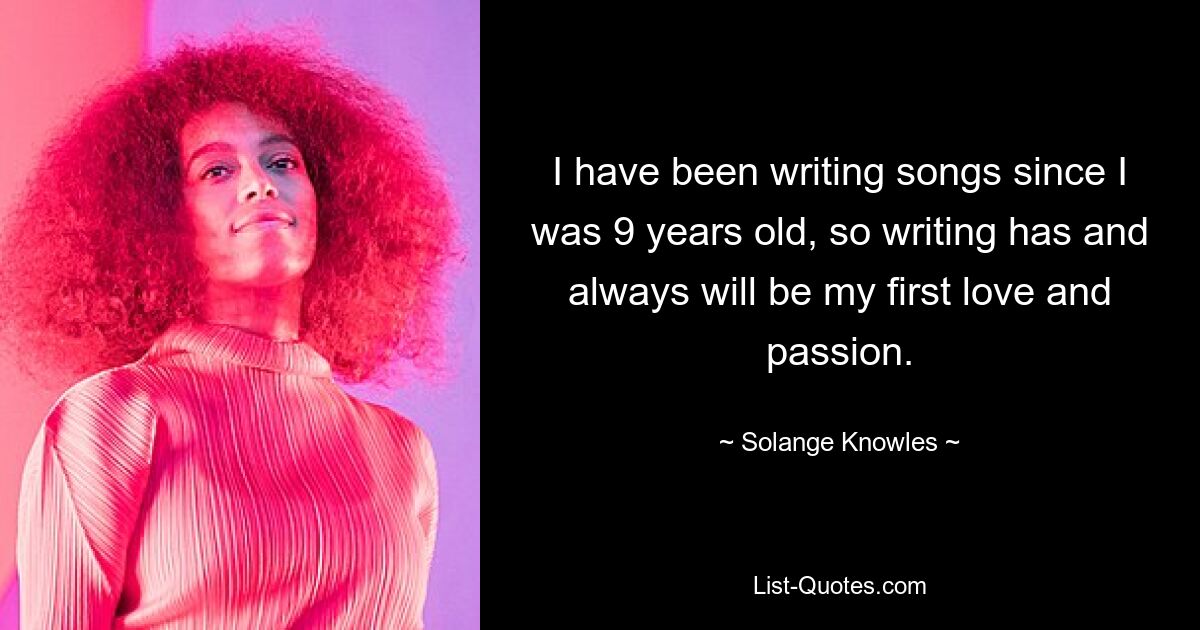 I have been writing songs since I was 9 years old, so writing has and always will be my first love and passion. — © Solange Knowles