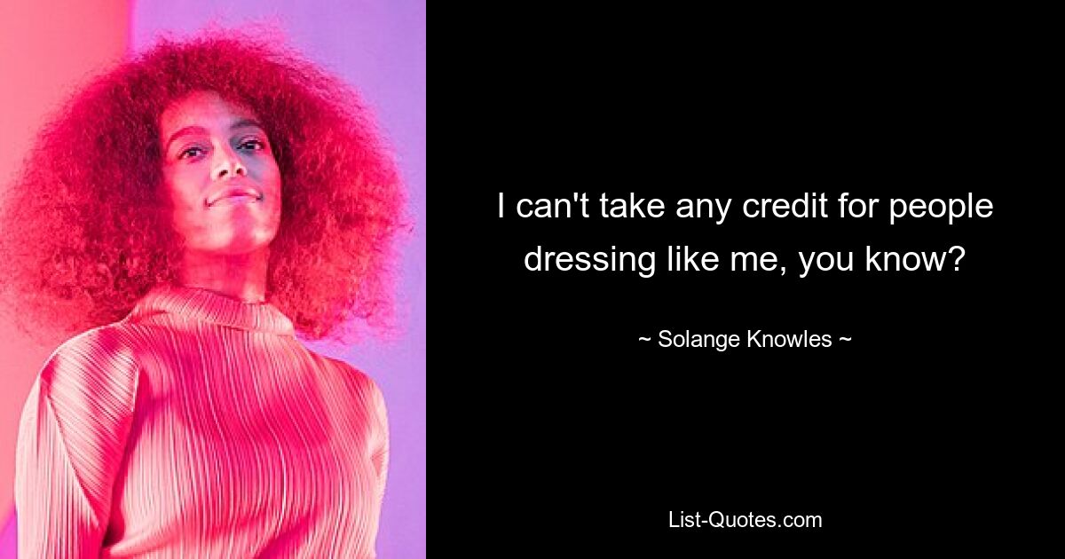 I can't take any credit for people dressing like me, you know? — © Solange Knowles