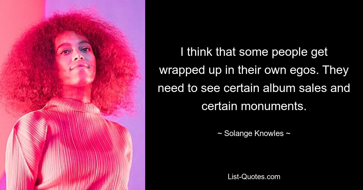 I think that some people get wrapped up in their own egos. They need to see certain album sales and certain monuments. — © Solange Knowles