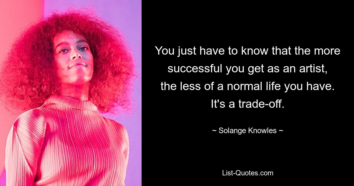 You just have to know that the more successful you get as an artist, the less of a normal life you have. It's a trade-off. — © Solange Knowles