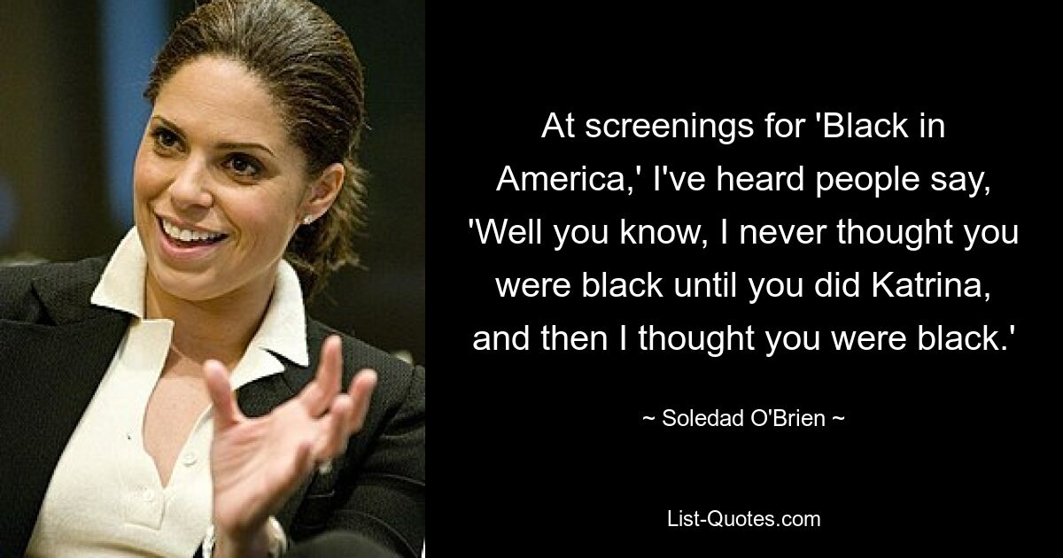 At screenings for 'Black in America,' I've heard people say, 'Well you know, I never thought you were black until you did Katrina, and then I thought you were black.' — © Soledad O'Brien