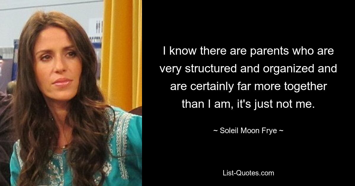 I know there are parents who are very structured and organized and are certainly far more together than I am, it's just not me. — © Soleil Moon Frye