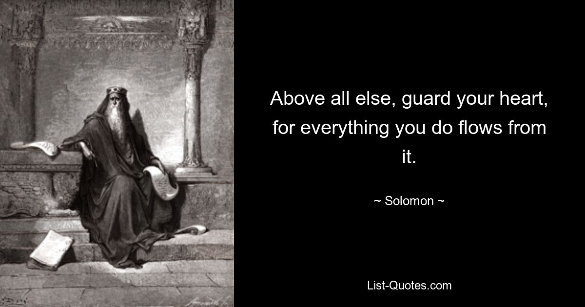 Above all else, guard your heart, for everything you do flows from it. — © Solomon